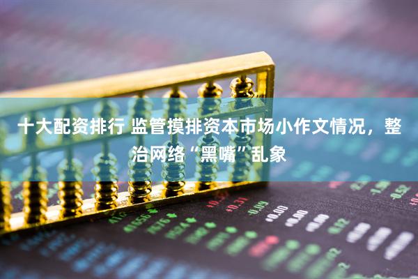 十大配资排行 监管摸排资本市场小作文情况，整治网络“黑嘴”乱象