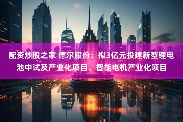 配资炒股之家 德尔股份：拟3亿元投建新型锂电池中试及产业化项目、智能电机产业化项目