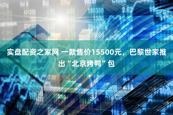 实盘配资之家网 一款售价15500元，巴黎世家推出“北京烤鸭”包