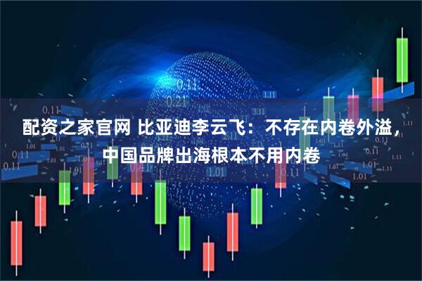 配资之家官网 比亚迪李云飞：不存在内卷外溢，中国品牌出海根本不用内卷