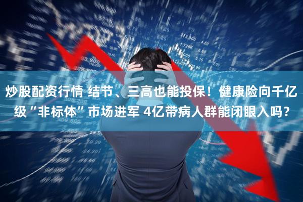 炒股配资行情 结节、三高也能投保！健康险向千亿级“非标体”市场进军 4亿带病人群能闭眼入吗？
