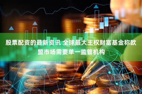 股票配资的最新资讯 全球最大主权财富基金称欧盟市场需要单一监管机构