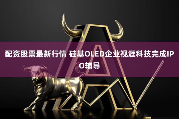 配资股票最新行情 硅基OLED企业视涯科技完成IPO辅导