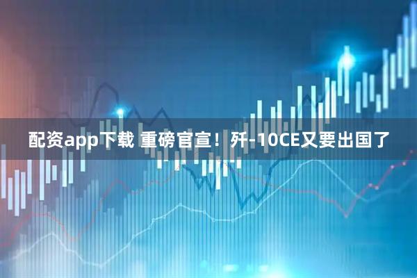 配资app下载 重磅官宣！歼-10CE又要出国了