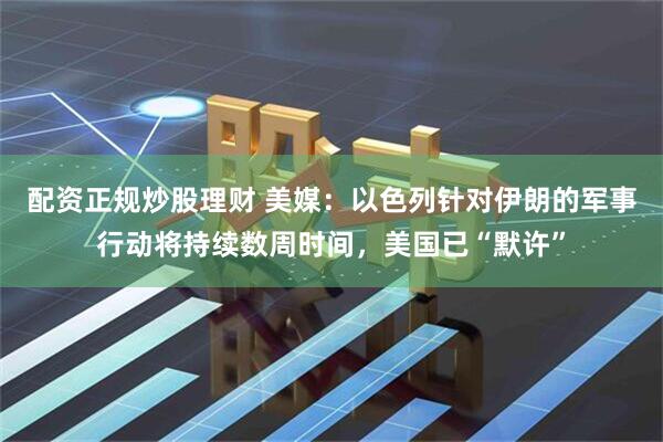 配资正规炒股理财 美媒：以色列针对伊朗的军事行动将持续数周时间，美国已“默许”
