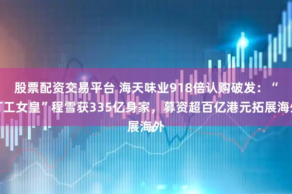 股票配资交易平台 海天味业918倍认购破发：“打工女皇”程雪获335亿身家，募资超百亿港元拓展海外