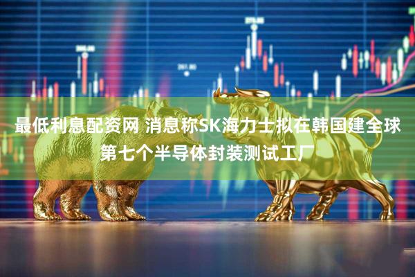 最低利息配资网 消息称SK海力士拟在韩国建全球第七个半导体封装测试工厂