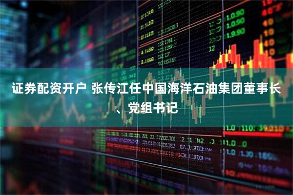证券配资开户 张传江任中国海洋石油集团董事长、党组书记