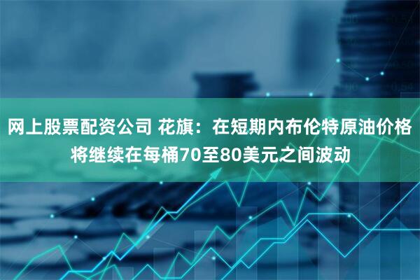 网上股票配资公司 花旗：在短期内布伦特原油价格将继续在每桶70至80美元之间波动