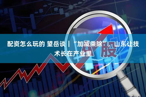 配资怎么玩的 望岳谈｜“加减乘除”，山东让技术长在产业里