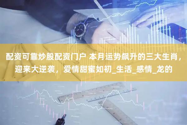 配资可靠炒股配资门户 本月运势飙升的三大生肖，迎来大逆袭，爱情甜蜜如初_生活_感情_龙的