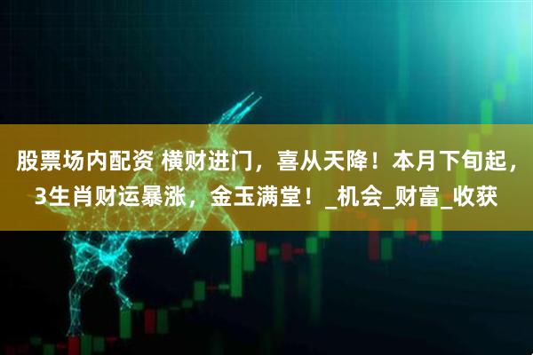 股票场内配资 横财进门，喜从天降！本月下旬起，3生肖财运暴涨，金玉满堂！_机会_财富_收获