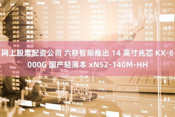 网上股票配资公司 六联智能推出 14 英寸兆芯 KX-6000G 国产轻薄本 xN52-140M-HH