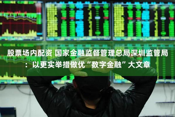 股票场内配资 国家金融监督管理总局深圳监管局：以更实举措做优“数字金融”大文章
