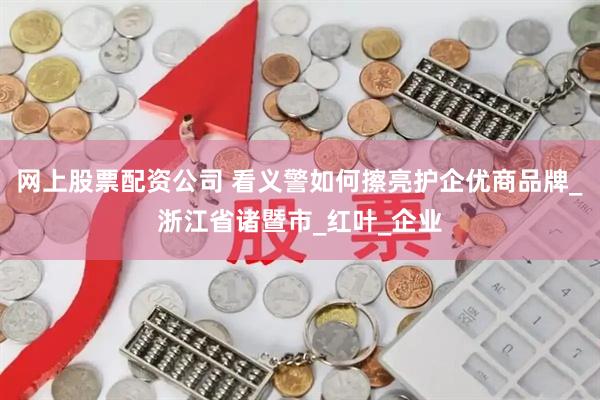 网上股票配资公司 看义警如何擦亮护企优商品牌_浙江省诸暨市_红叶_企业