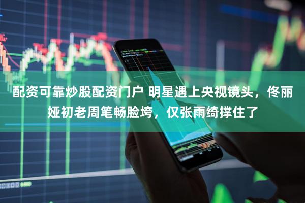 配资可靠炒股配资门户 明星遇上央视镜头，佟丽娅初老周笔畅脸垮，仅张雨绮撑住了