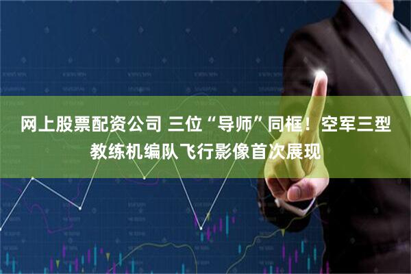 网上股票配资公司 三位“导师”同框！空军三型教练机编队飞行影像首次展现