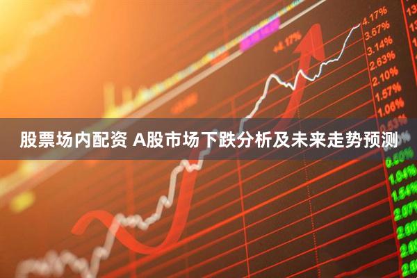 股票场内配资 A股市场下跌分析及未来走势预测