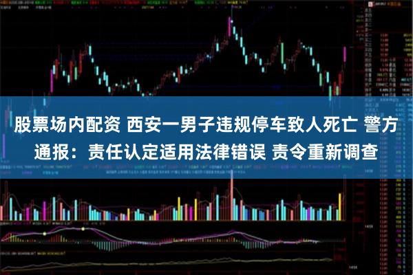 股票场内配资 西安一男子违规停车致人死亡 警方通报：责任认定适用法律错误 责令重新调查