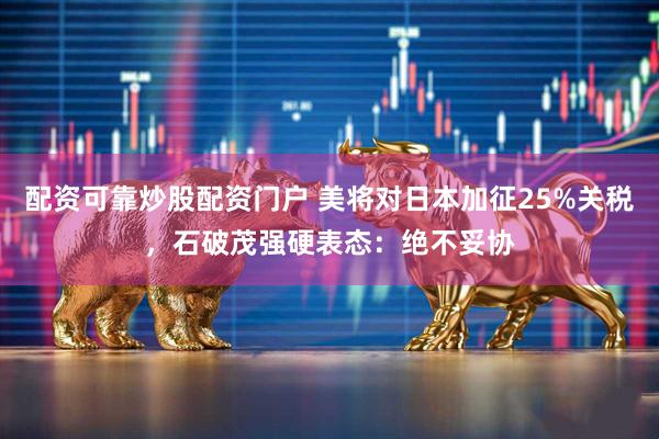 配资可靠炒股配资门户 美将对日本加征25%关税，石破茂强硬表态：绝不妥协