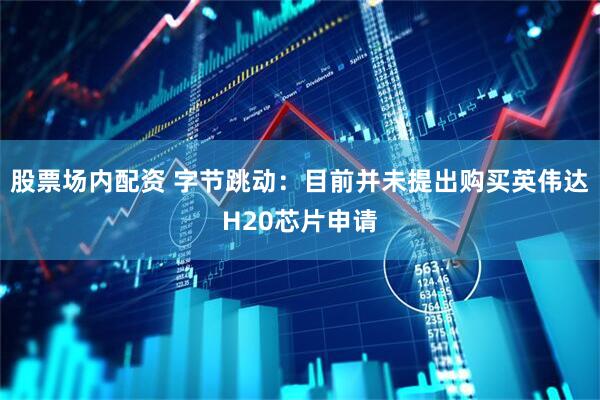股票场内配资 字节跳动：目前并未提出购买英伟达H20芯片申请