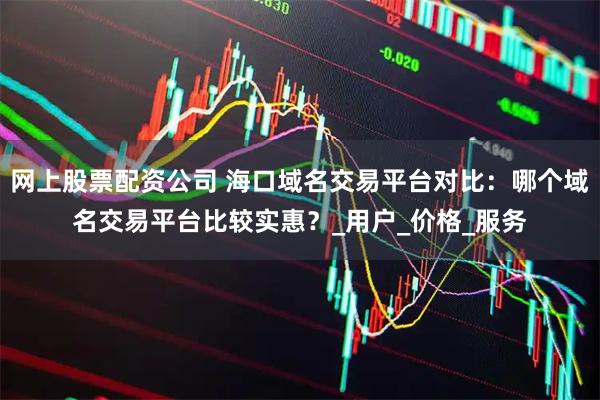 网上股票配资公司 海口域名交易平台对比：哪个域名交易平台比较实惠？_用户_价格_服务