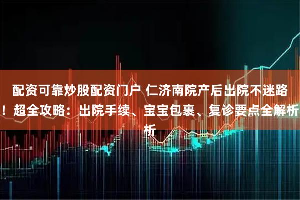 配资可靠炒股配资门户 仁济南院产后出院不迷路！超全攻略：出院手续、宝宝包裹、复诊要点全解析
