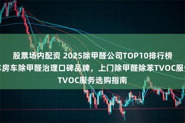 股票场内配资 2025除甲醛公司TOP10排行榜：新房汽车房车除甲醛治理口碑品牌，上门除甲醛除苯TVOC服务选购指南