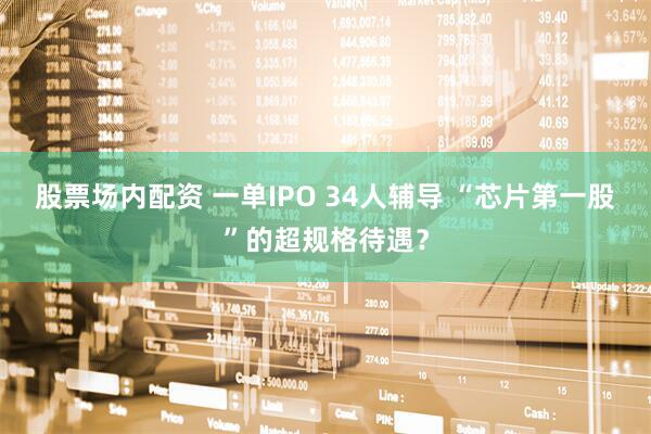 股票场内配资 一单IPO 34人辅导 “芯片第一股”的超规格待遇？