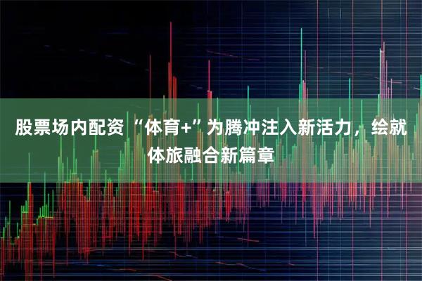 股票场内配资 “体育+”为腾冲注入新活力,绘就体旅融合新篇章