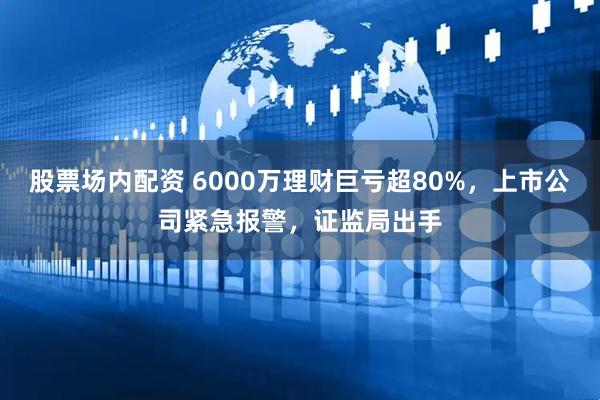 股票场内配资 6000万理财巨亏超80%，上市公司紧急报警，证监局出手